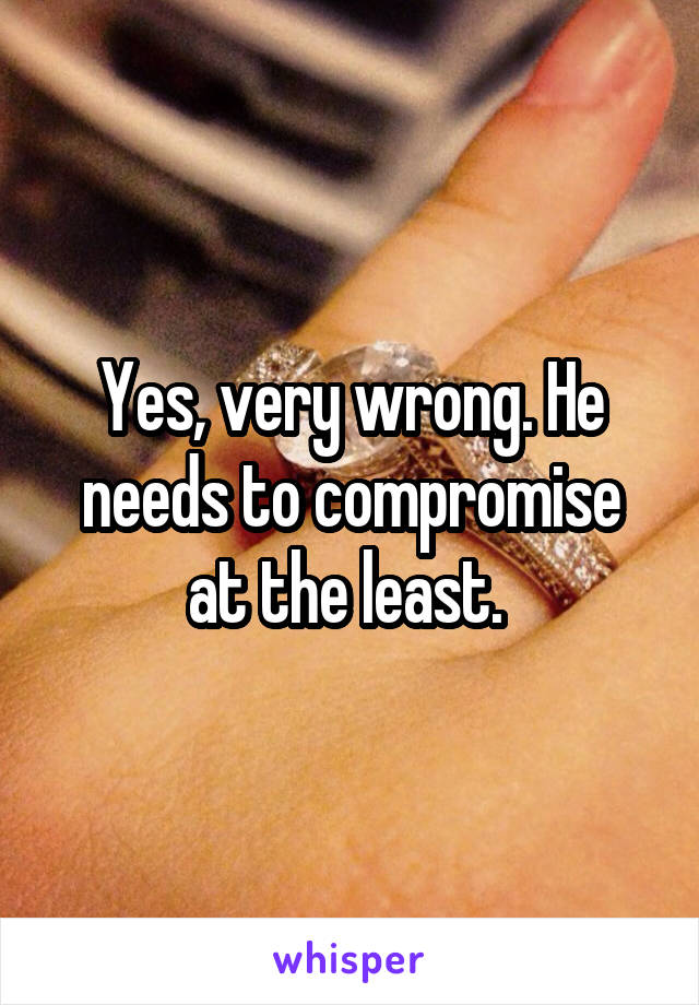 Yes, very wrong. He needs to compromise at the least. 