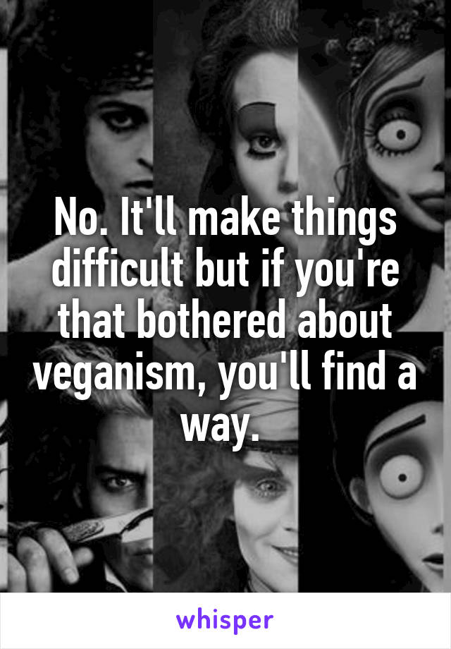 No. It'll make things difficult but if you're that bothered about veganism, you'll find a way. 