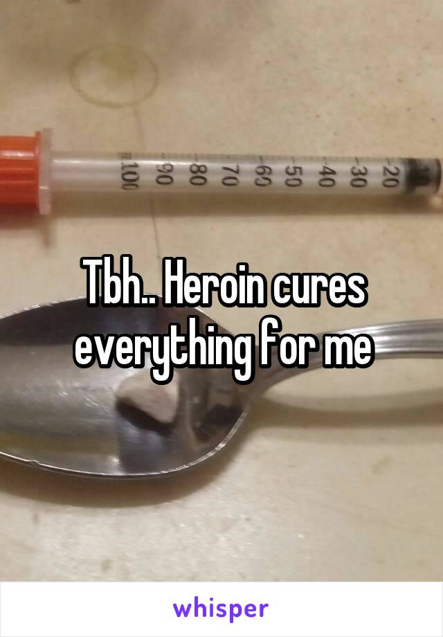 Tbh.. Heroin cures everything for me