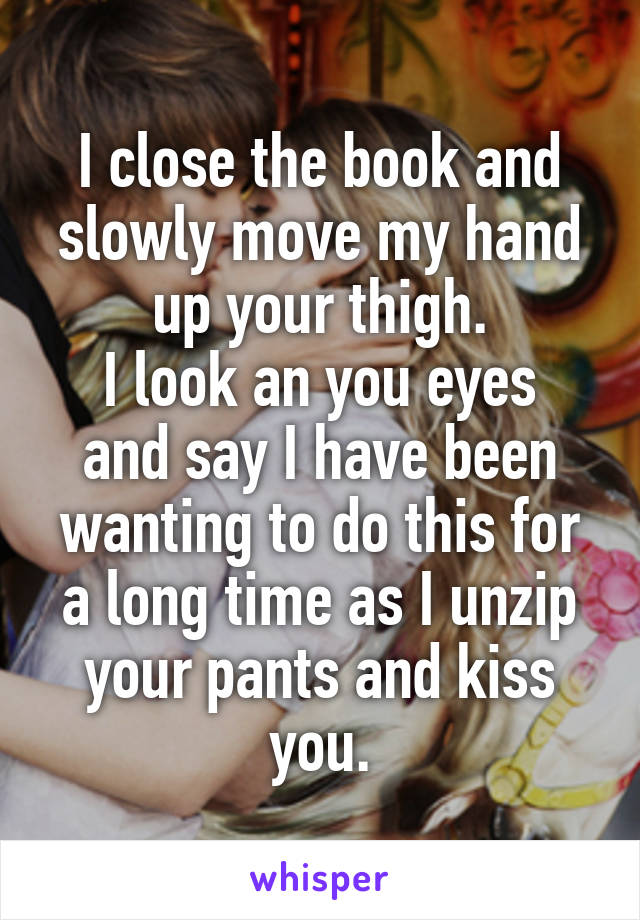 I close the book and slowly move my hand up your thigh.
I look an you eyes and say I have been wanting to do this for a long time as I unzip your pants and kiss you.