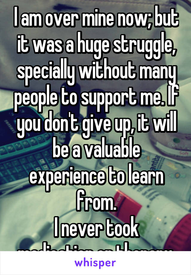 I am over mine now; but it was a huge struggle, specially without many people to support me. If you don't give up, it will be a valuable experience to learn from.
I never took medication or therapy.
