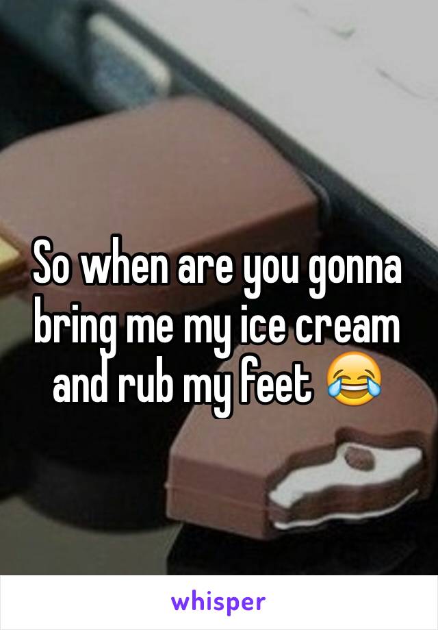 So when are you gonna bring me my ice cream and rub my feet 😂