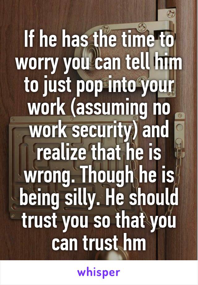 If he has the time to worry you can tell him to just pop into your work (assuming no work security) and realize that he is wrong. Though he is being silly. He should trust you so that you can trust hm