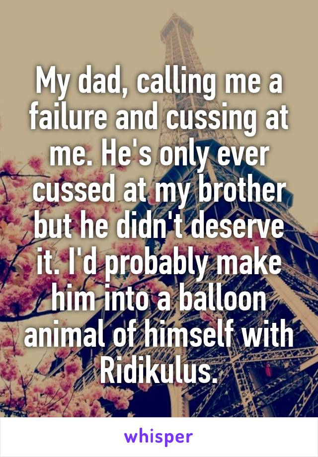 My dad, calling me a failure and cussing at me. He's only ever cussed at my brother but he didn't deserve it. I'd probably make him into a balloon animal of himself with Ridikulus.