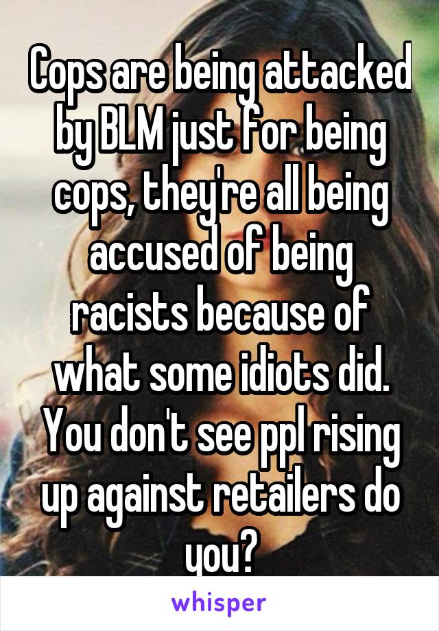 Cops are being attacked by BLM just for being cops, they're all being accused of being racists because of what some idiots did. You don't see ppl rising up against retailers do you?