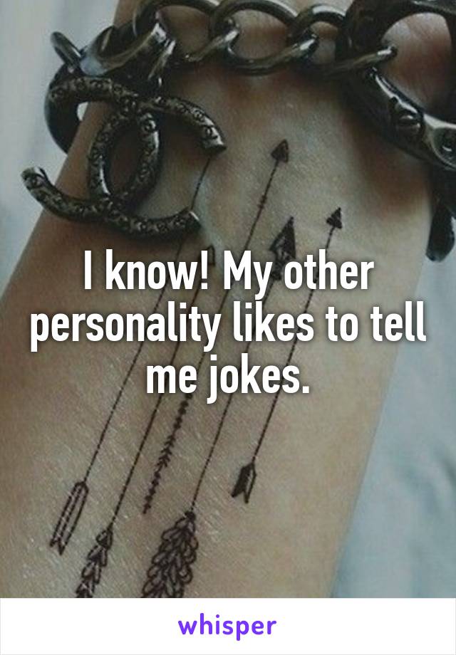 I know! My other personality likes to tell me jokes.