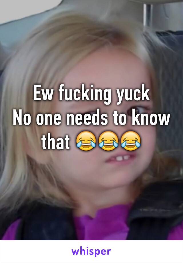 Ew fucking yuck 
No one needs to know that 😂😂😂