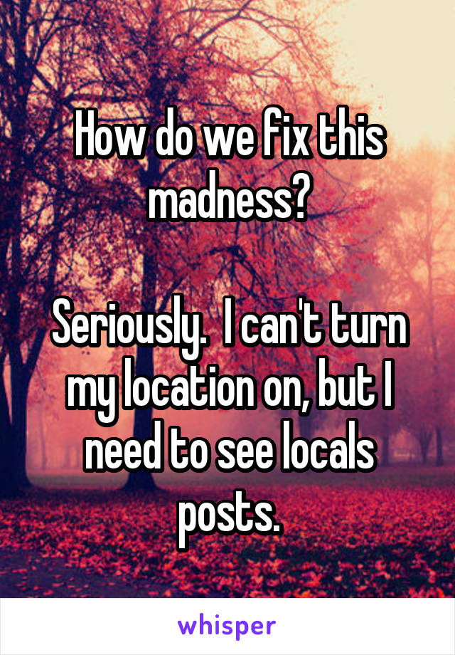 How do we fix this madness?

Seriously.  I can't turn my location on, but I need to see locals posts.