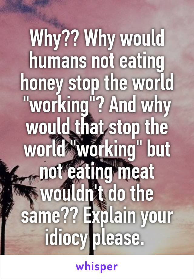 Why?? Why would humans not eating honey stop the world "working"? And why would that stop the world "working" but not eating meat wouldn't do the same?? Explain your idiocy please. 