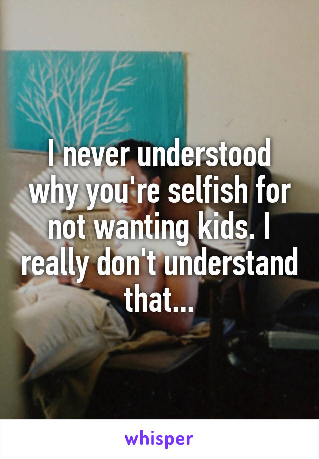 I never understood why you're selfish for not wanting kids. I really don't understand that...