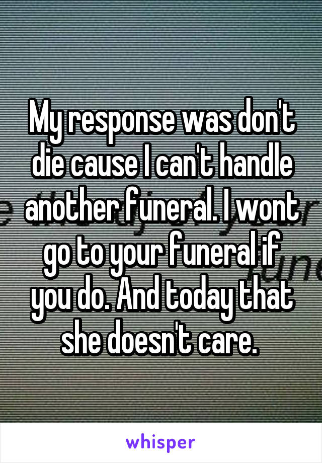 My response was don't die cause I can't handle another funeral. I wont go to your funeral if you do. And today that she doesn't care. 