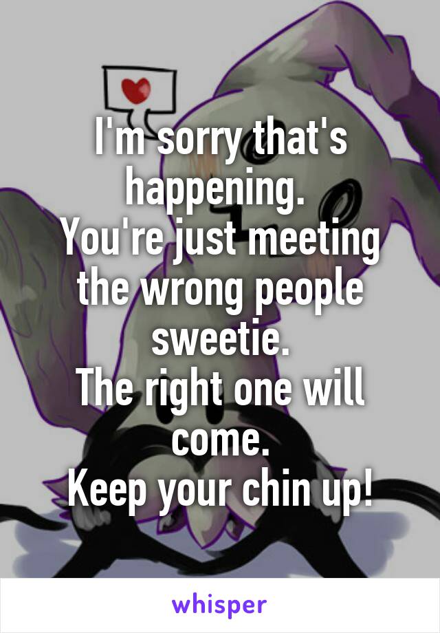 I'm sorry that's happening. 
You're just meeting the wrong people sweetie.
The right one will come.
Keep your chin up!