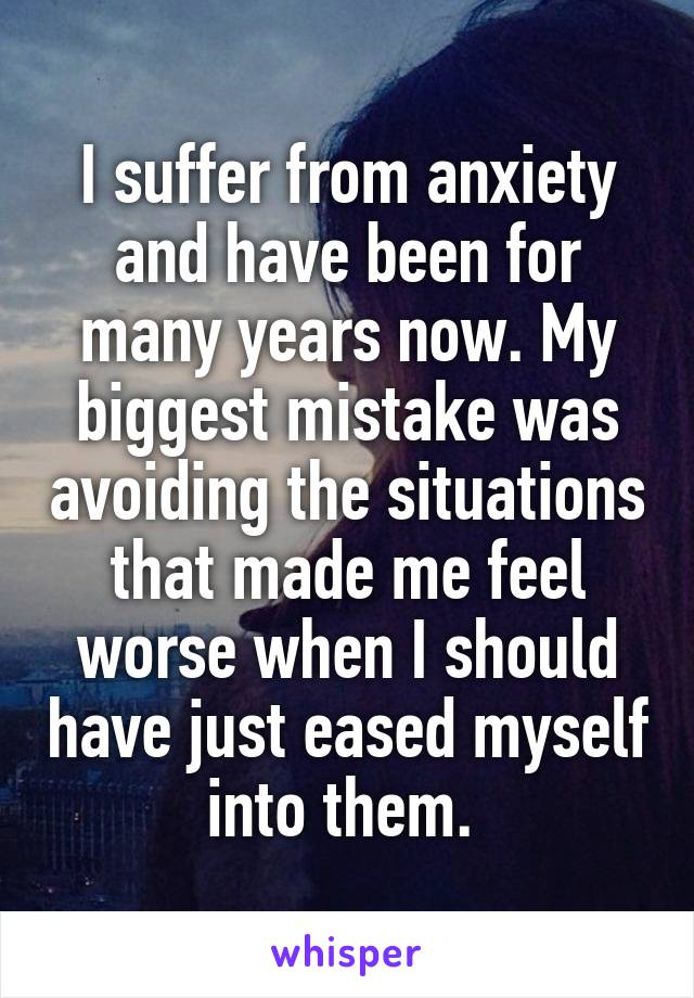 I suffer from anxiety and have been for many years now. My biggest mistake was avoiding the situations that made me feel worse when I should have just eased myself into them. 