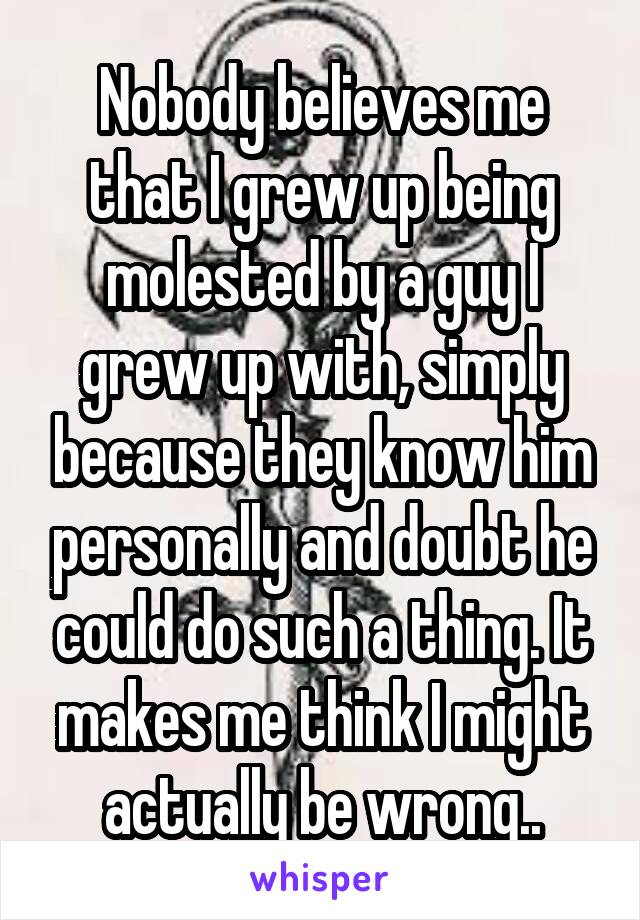 Nobody believes me that I grew up being molested by a guy I grew up with, simply because they know him personally and doubt he could do such a thing. It makes me think I might actually be wrong..