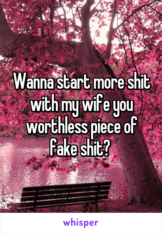 Wanna start more shit with my wife you worthless piece of fake shit? 