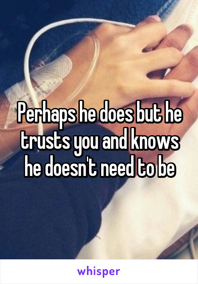 Perhaps he does but he trusts you and knows he doesn't need to be