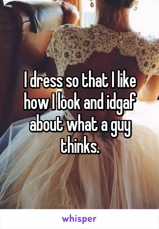 I dress so that I like how I look and idgaf about what a guy thinks.