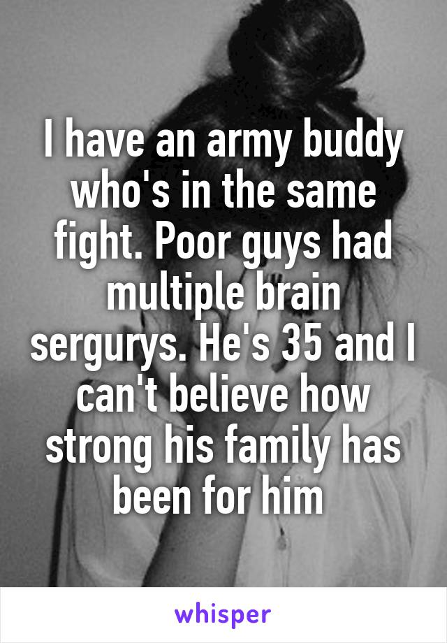 I have an army buddy who's in the same fight. Poor guys had multiple brain sergurys. He's 35 and I can't believe how strong his family has been for him 