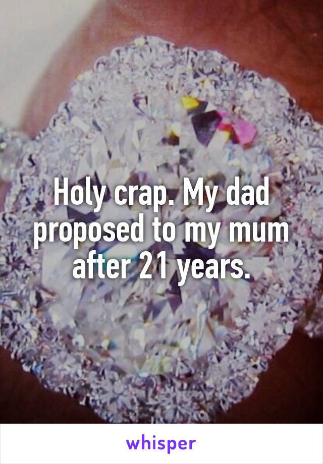 Holy crap. My dad proposed to my mum after 21 years.