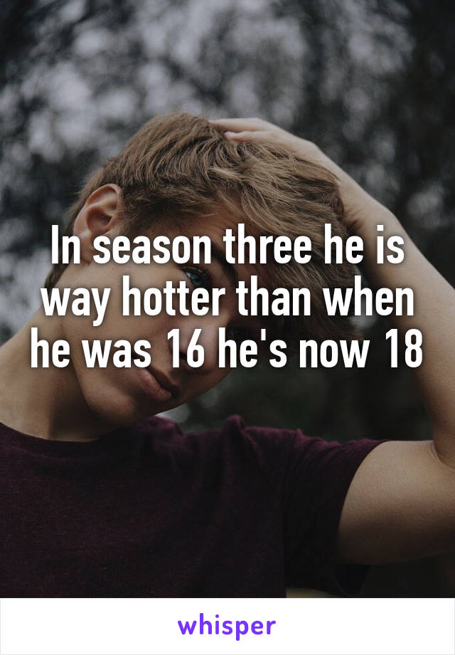 In season three he is way hotter than when he was 16 he's now 18 