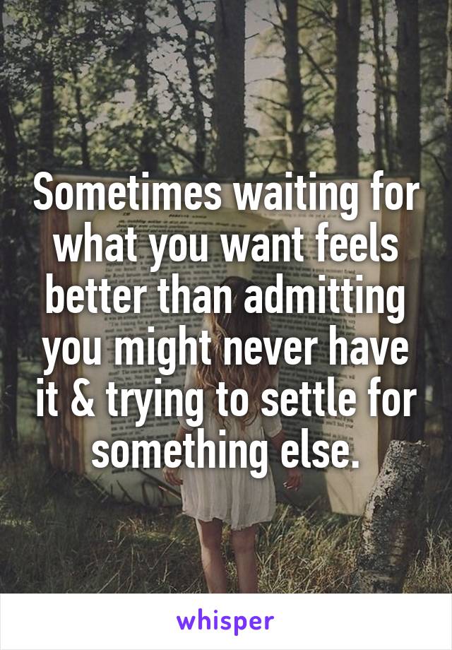 Sometimes waiting for what you want feels better than admitting you might never have it & trying to settle for something else.