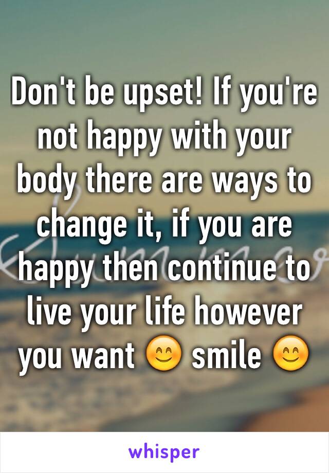 Don't be upset! If you're not happy with your body there are ways to change it, if you are happy then continue to live your life however you want 😊 smile 😊