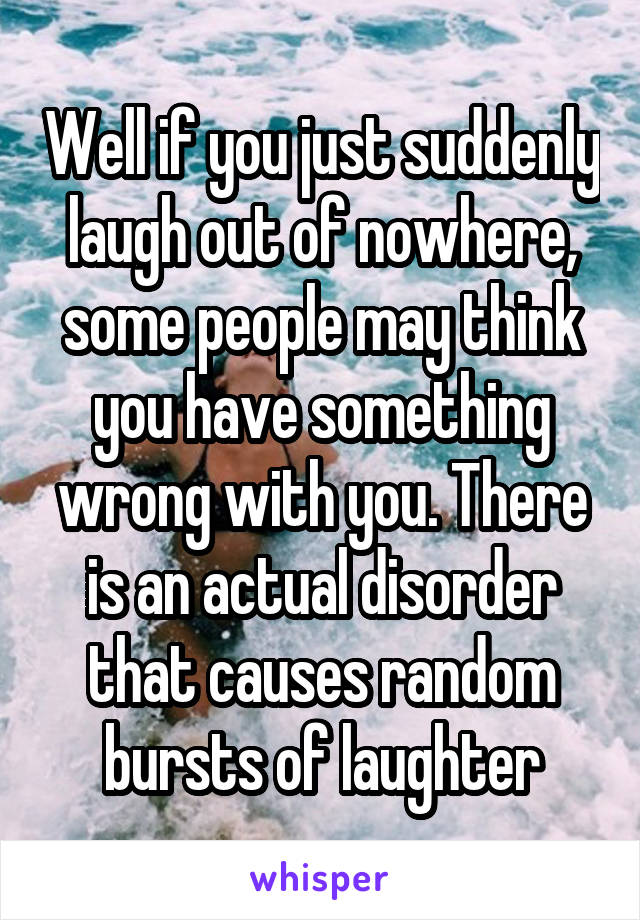 Well if you just suddenly laugh out of nowhere, some people may think you have something wrong with you. There is an actual disorder that causes random bursts of laughter