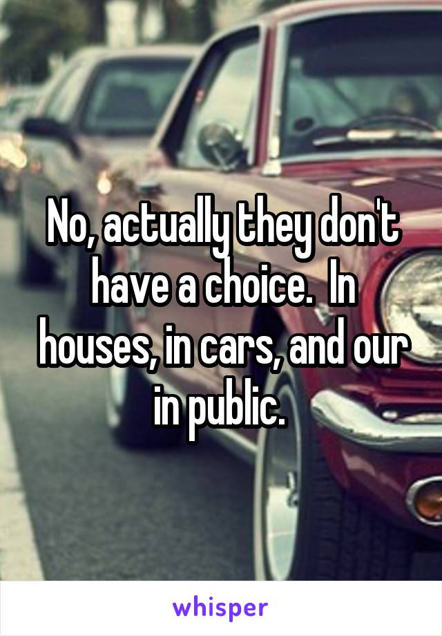 No, actually they don't have a choice.  In houses, in cars, and our in public. 