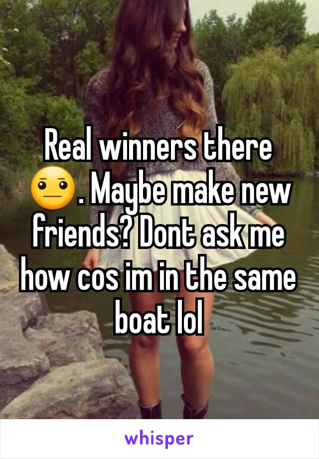 Real winners there 😐. Maybe make new friends? Dont ask me how cos im in the same boat lol