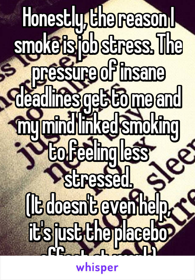 Honestly, the reason I smoke is job stress. The pressure of insane deadlines get to me and my mind linked smoking to feeling less stressed.
(It doesn't even help, it's just the placebo effect at work)