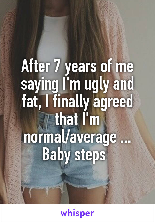 After 7 years of me saying I'm ugly and fat, I finally agreed that I'm normal/average ... Baby steps  