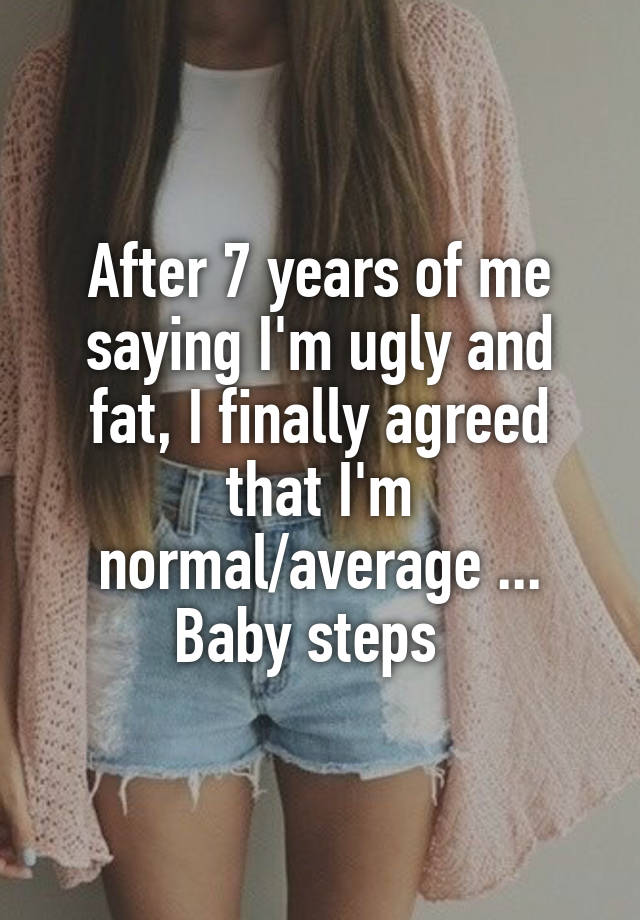 After 7 years of me saying I'm ugly and fat, I finally agreed that I'm normal/average ... Baby steps  