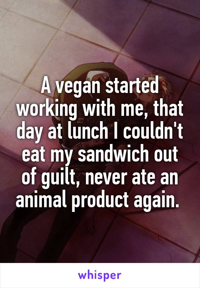 A vegan started working with me, that day at lunch I couldn't eat my sandwich out of guilt, never ate an animal product again. 