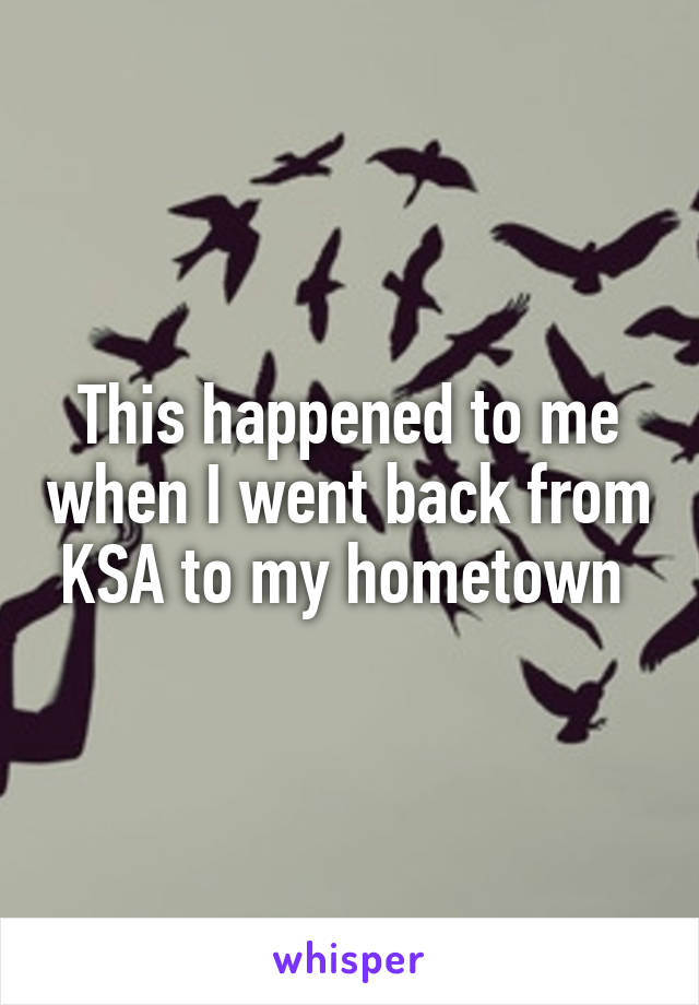 This happened to me when I went back from KSA to my hometown 