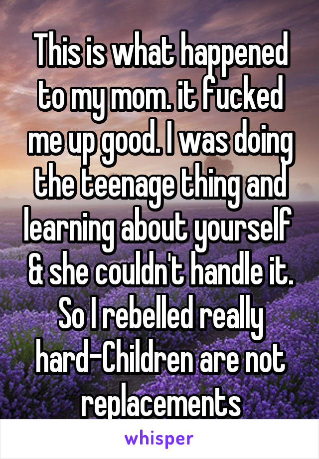 This is what happened to my mom. it fucked me up good. I was doing the teenage thing and learning about yourself  & she couldn't handle it. So I rebelled really hard-Children are not replacements