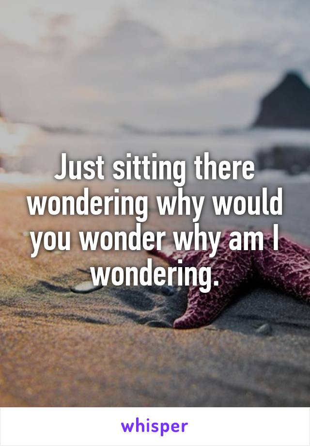 Just sitting there wondering why would you wonder why am I wondering.