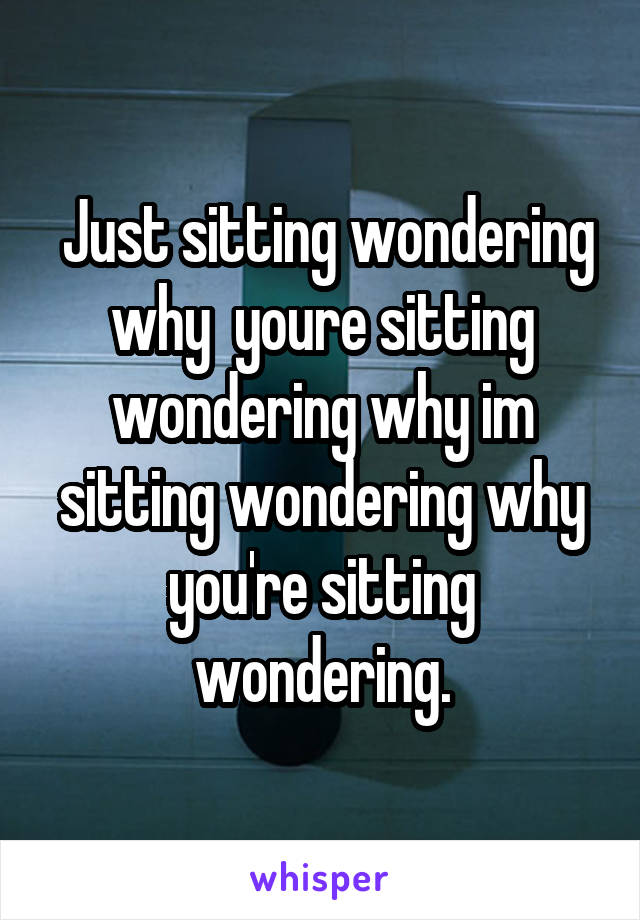  Just sitting wondering why  youre sitting wondering why im sitting wondering why you're sitting wondering.