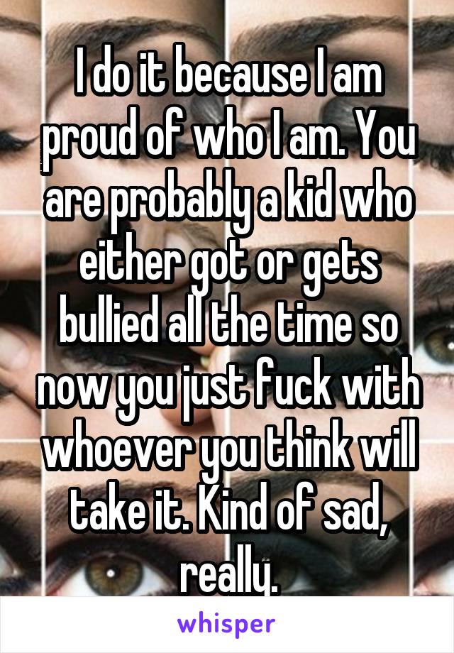 I do it because I am proud of who I am. You are probably a kid who either got or gets bullied all the time so now you just fuck with whoever you think will take it. Kind of sad, really.