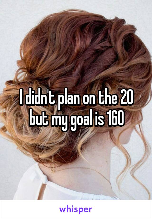 I didn't plan on the 20 but my goal is 160