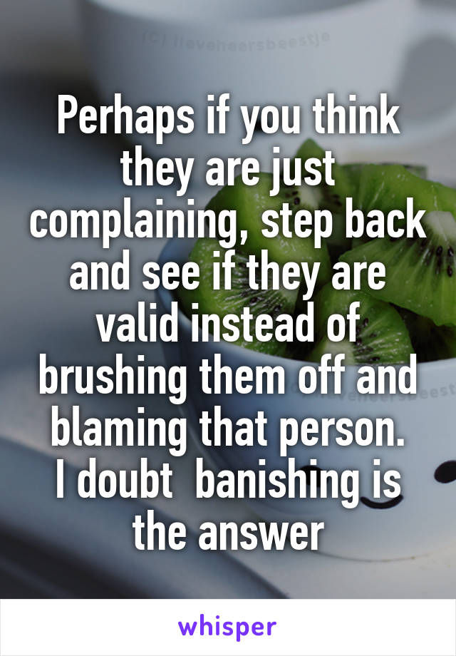 Perhaps if you think they are just complaining, step back and see if they are valid instead of brushing them off and blaming that person.
I doubt  banishing is the answer