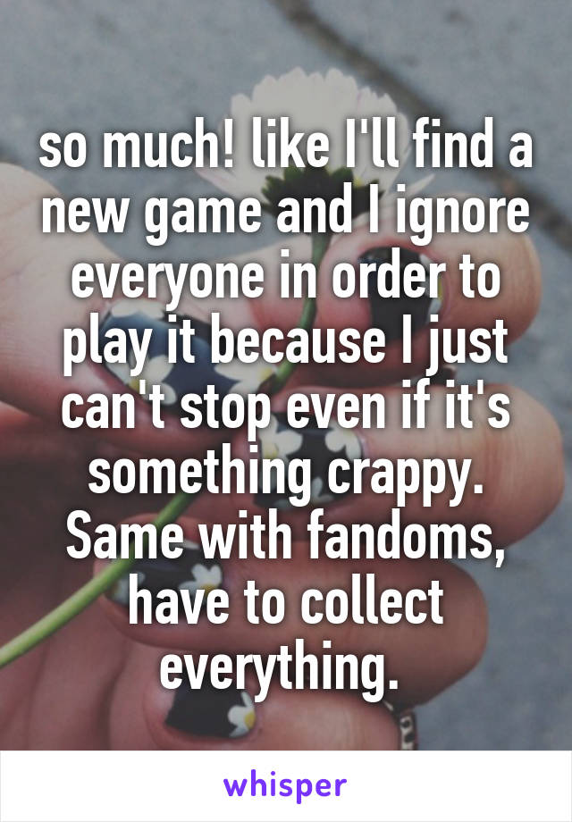 so much! like I'll find a new game and I ignore everyone in order to play it because I just can't stop even if it's something crappy. Same with fandoms, have to collect everything. 