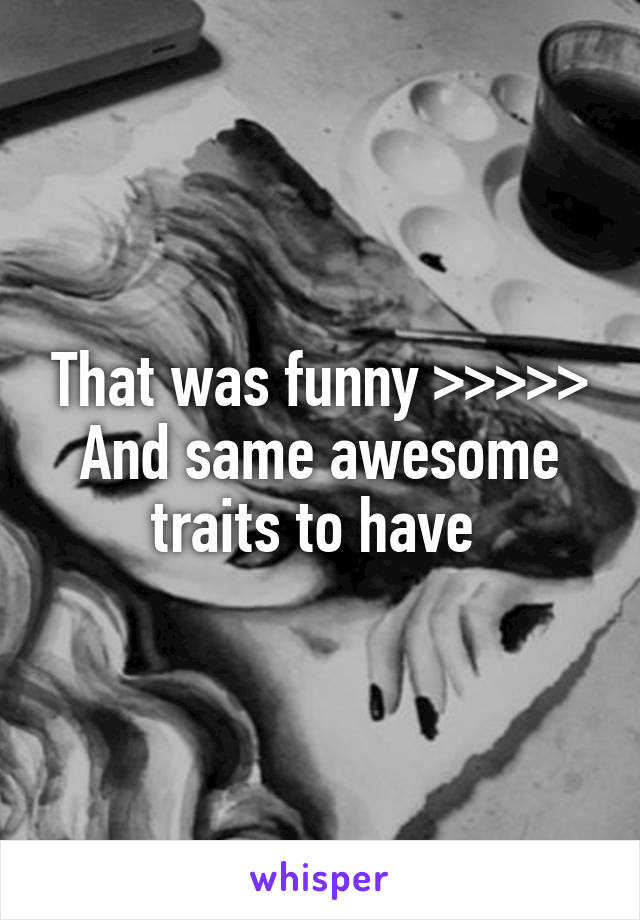 That was funny >>>>>
And same awesome traits to have 