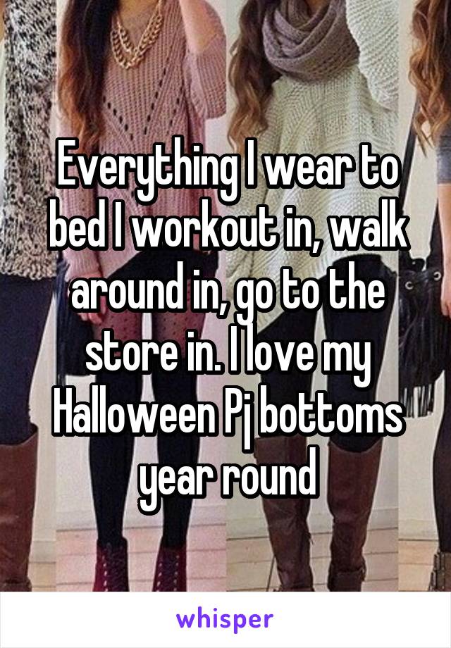 Everything I wear to bed I workout in, walk around in, go to the store in. I love my Halloween Pj bottoms year round