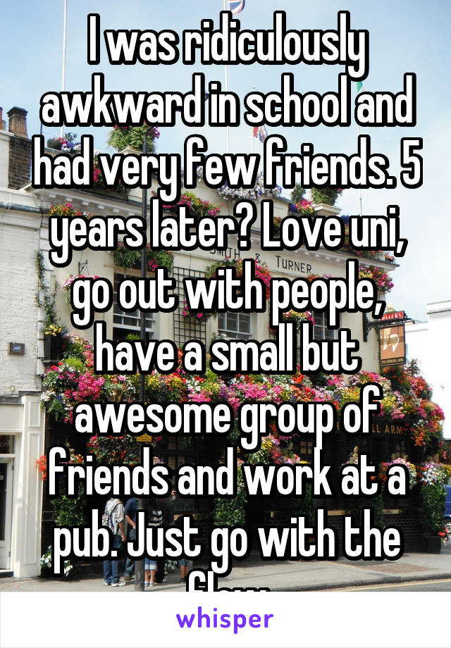 I was ridiculously awkward in school and had very few friends. 5 years later? Love uni, go out with people, have a small but awesome group of friends and work at a pub. Just go with the flow