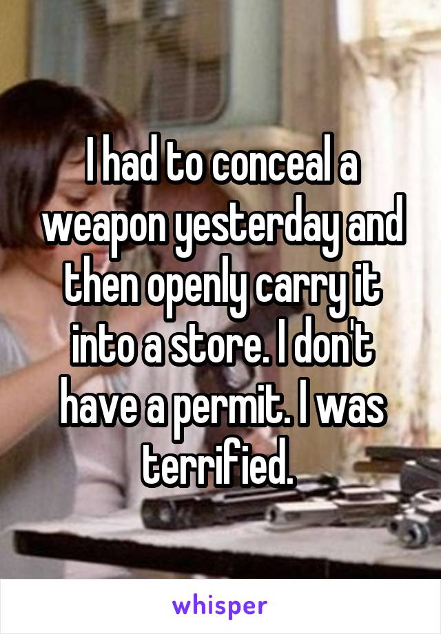 I had to conceal a weapon yesterday and then openly carry it into a store. I don't have a permit. I was terrified. 