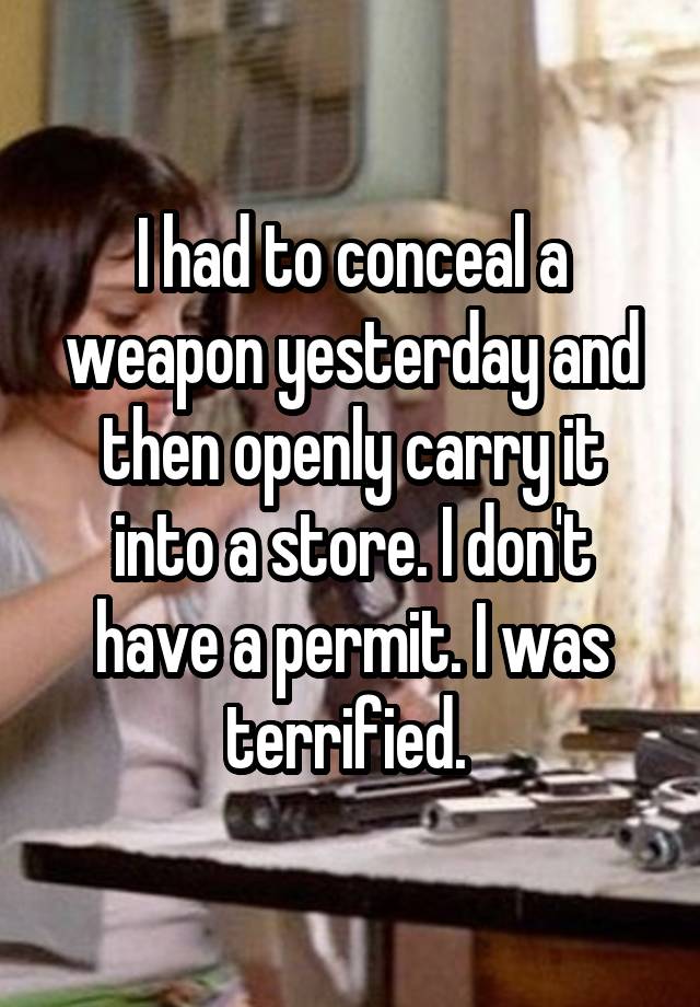 I had to conceal a weapon yesterday and then openly carry it into a store. I don't have a permit. I was terrified. 