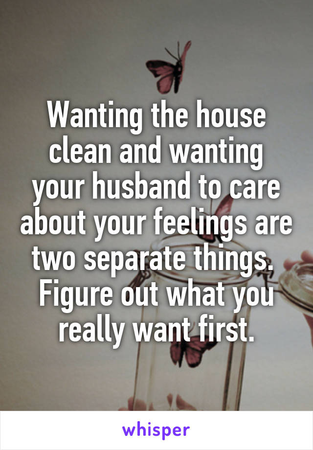 Wanting the house clean and wanting your husband to care about your feelings are two separate things. 
Figure out what you really want first.