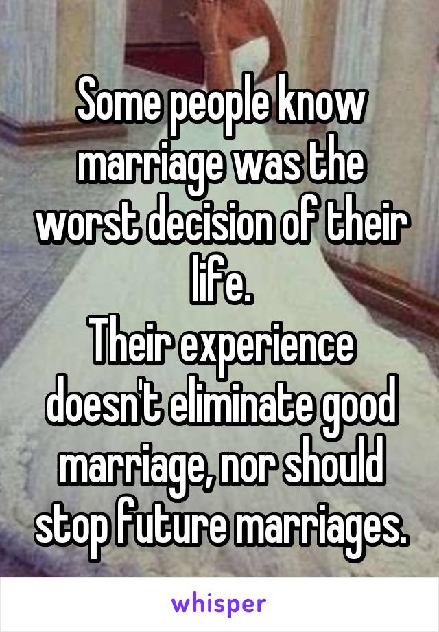 Some people know marriage was the worst decision of their life.
Their experience doesn't eliminate good marriage, nor should stop future marriages.