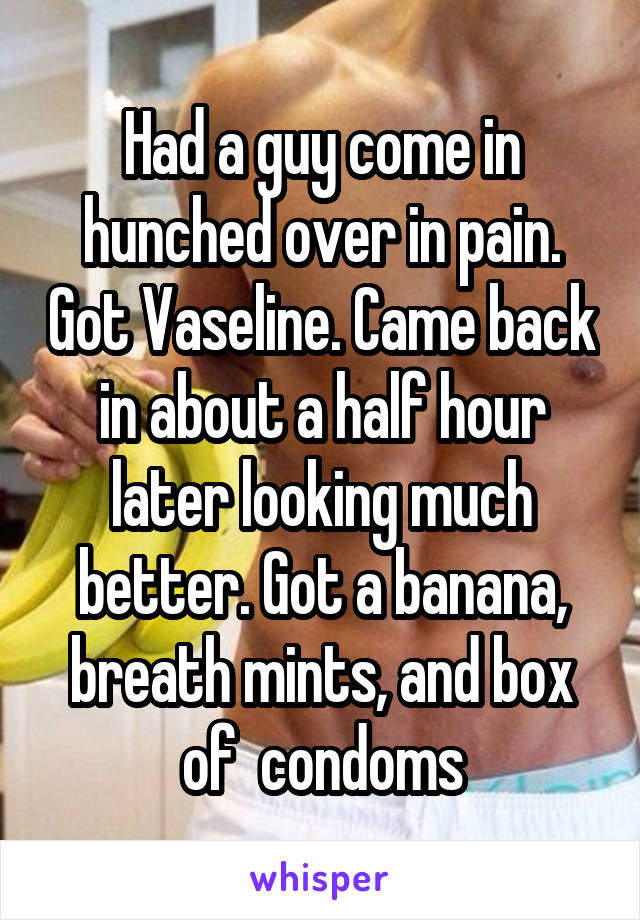 Had a guy come in hunched over in pain. Got Vaseline. Came back in about a half hour later looking much better. Got a banana, breath mints, and box of  condoms