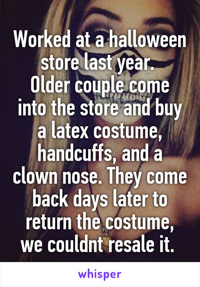 Worked at a halloween store last year. 
Older couple come into the store and buy a latex costume, handcuffs, and a clown nose. They come back days later to return the costume, we couldnt resale it. 